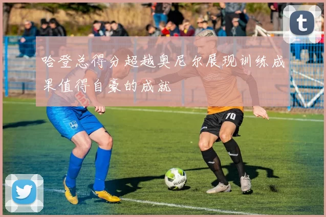哈登总得分超越奥尼尔展现训练成果值得自豪的成就