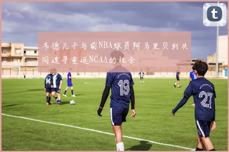 韦德儿子与前NBA球员阿马里贝利共同追寻重返NCAA的机会