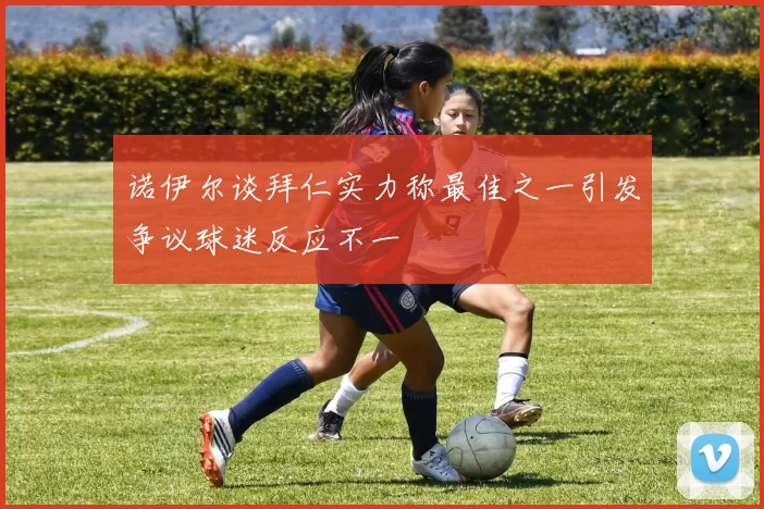 诺伊尔谈拜仁实力称最佳之一引发争议球迷反应不一