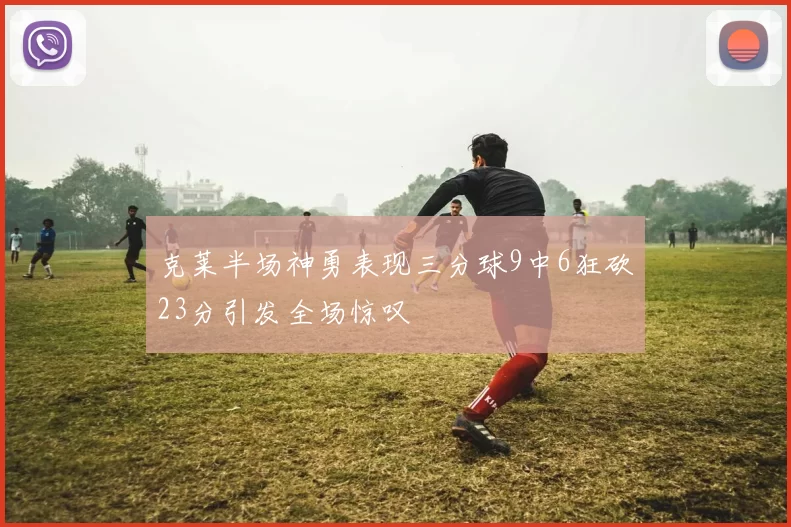 克莱半场神勇表现三分球9中6狂砍23分引发全场惊叹