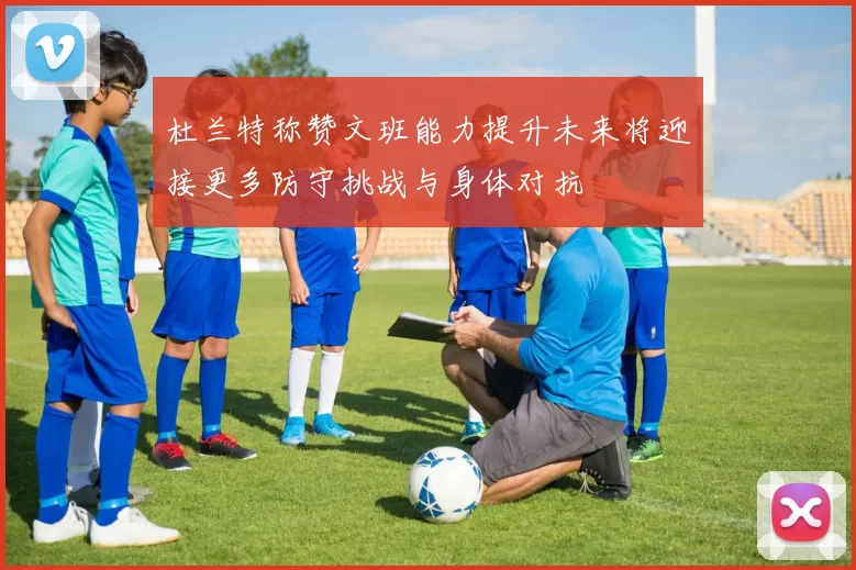 杜兰特称赞文班能力提升未来将迎接更多防守挑战与身体对抗