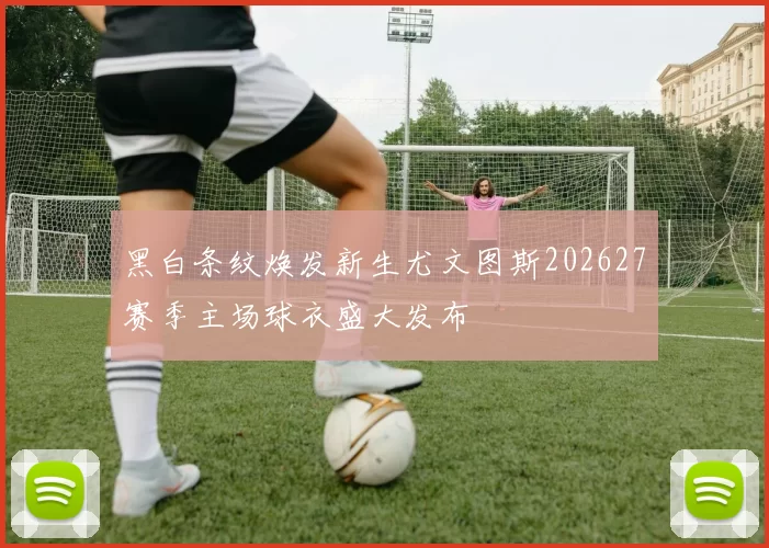 黑白条纹焕发新生尤文图斯202627赛季主场球衣盛大发布