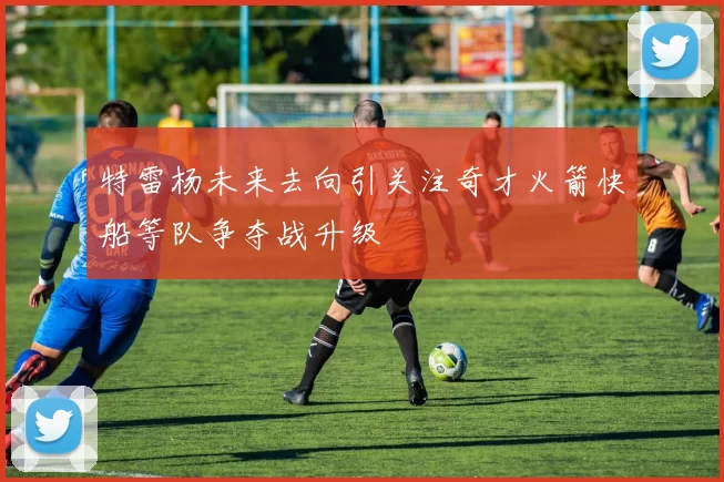 特雷杨未来去向引关注奇才火箭快船等队争夺战升级