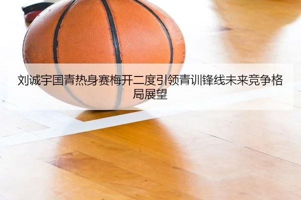 刘诚宇国青热身赛梅开二度引领青训锋线未来竞争格局展望